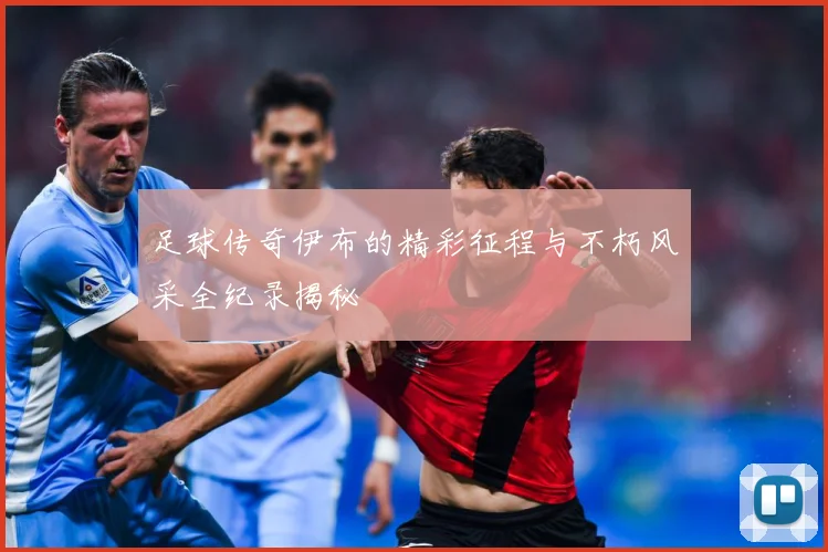 足球传奇伊布的精彩征程与不朽风采全纪录揭秘