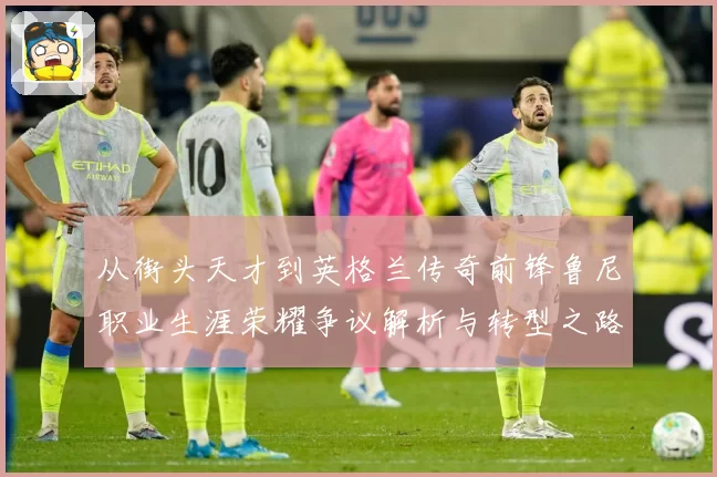 从街头天才到英格兰传奇前锋鲁尼职业生涯荣耀争议解析与转型之路