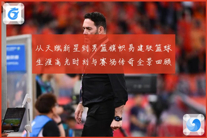 从天赋新星到男篮旗帜易建联篮球生涯高光时刻与赛场传奇全景回顾