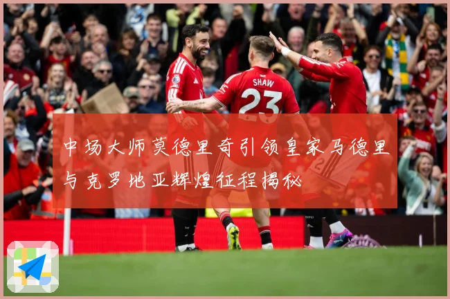 中场大师莫德里奇引领皇家马德里与克罗地亚辉煌征程揭秘