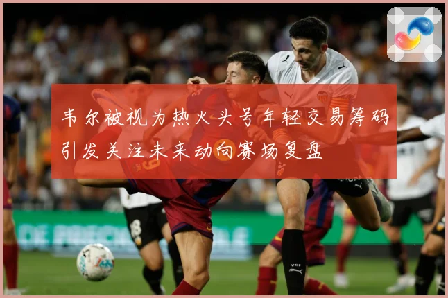 韦尔被视为热火头号年轻交易筹码引发关注未来动向赛场复盘