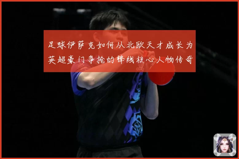 足球伊萨克如何从北欧天才成长为英超豪门争抢的锋线核心人物传奇