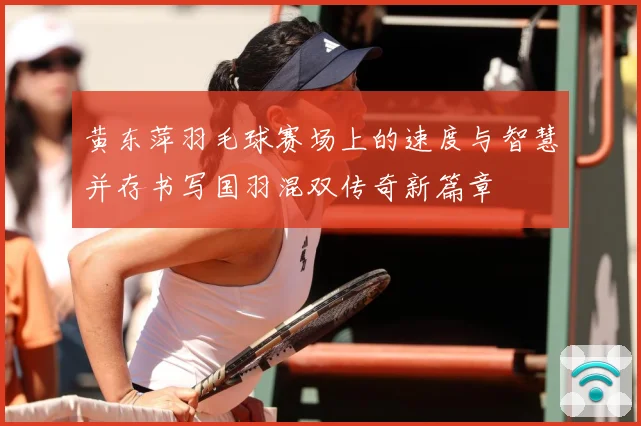 黄东萍羽毛球赛场上的速度与智慧并存书写国羽混双传奇新篇章