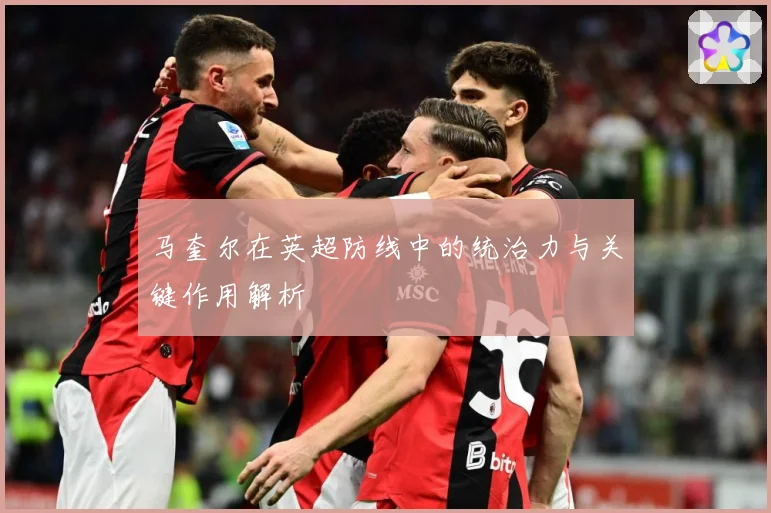 马奎尔在英超防线中的统治力与关键作用解析