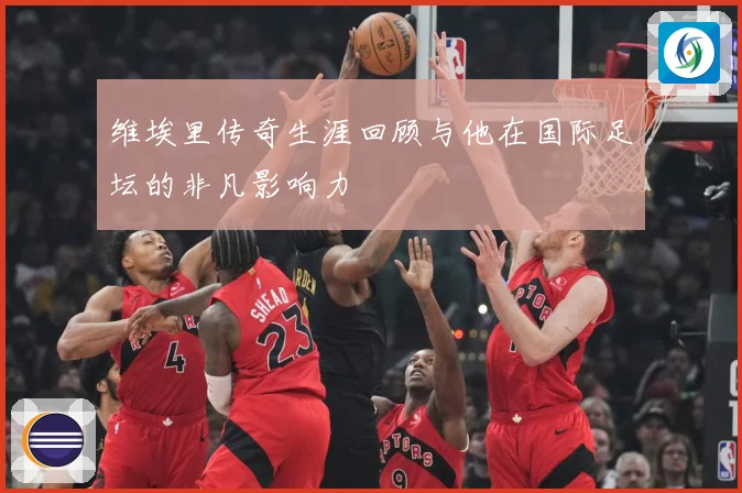 维埃里传奇生涯回顾与他在国际足坛的非凡影响力