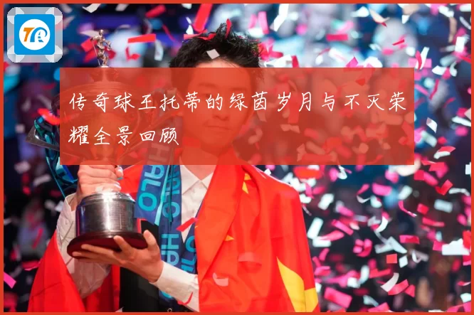 传奇球王托蒂的绿茵岁月与不灭荣耀全景回顾