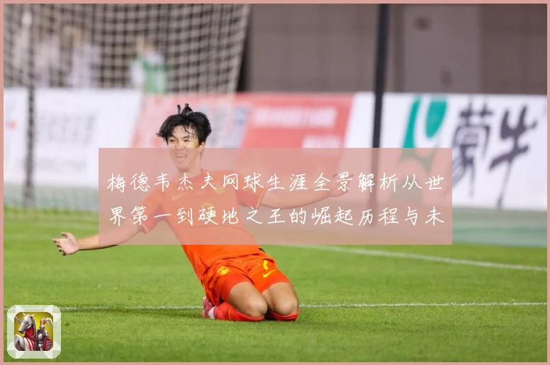 梅德韦杰夫网球生涯全景解析从世界第一到硬地之王的崛起历程与未来挑战