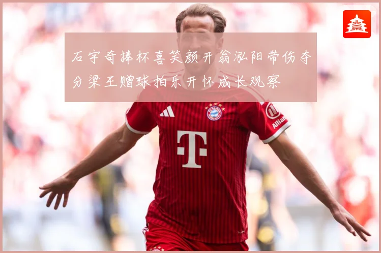 石宇奇捧杯喜笑颜开翁泓阳带伤夺分梁王赠球拍乐开怀成长观察