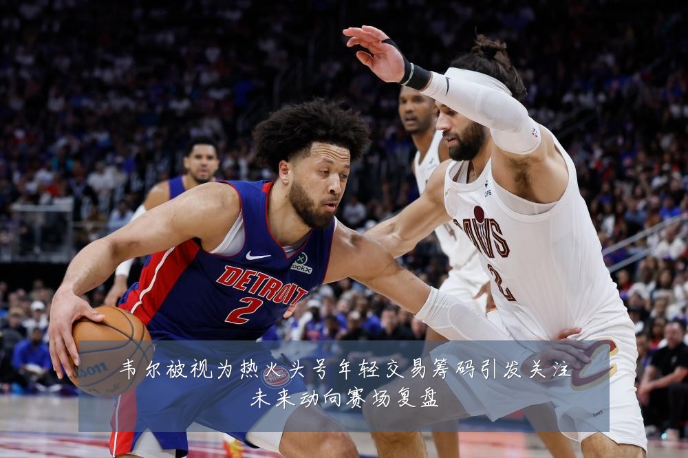 韦尔被视为热火头号年轻交易筹码引发关注未来动向赛场复盘