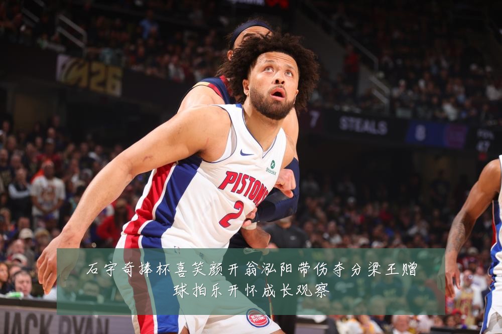 石宇奇捧杯喜笑颜开翁泓阳带伤夺分梁王赠球拍乐开怀成长观察